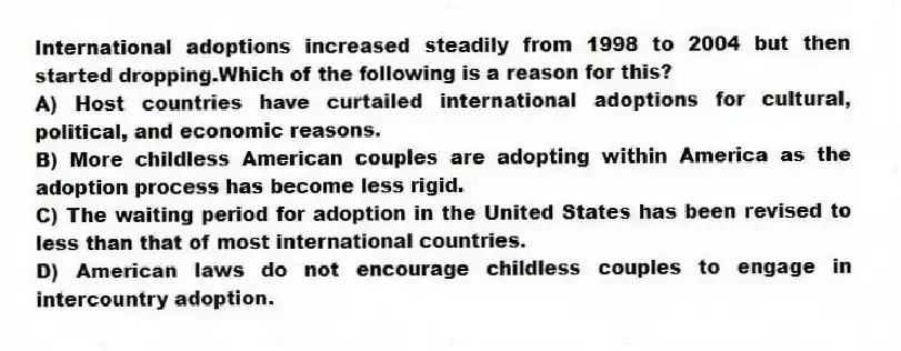 International adoptions increased steadily from 1998 to 2004 but then started dropping.Which of the following is a reason for this?
A) Host countries have curtailed international adoptions for cultural, political, and economic reasons.
B) More childless American couples are adopting within America as the adoption process has become less rigid.
C) The waiting period for adoption in the United States has been revised to less than that of most international countries.
D) American laws do not encourage childless couples to engage in intercountry adoption.