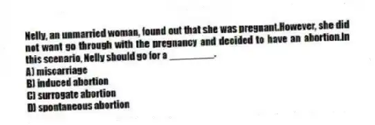 Nelly, an unmarried woman, found out that she was pregnant.However, she did not want go through with the pregnancy and decided to have an abortion.In this scenario, Nelly should go for a ________.
A) miscarriage
B) induced abortion
C) surrogate abortion
D) spontaneous abortion