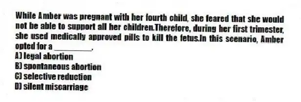 While Amber was pregnant with her fourth child, she feared that she would not be able to support all her children.Therefore, during her first trimester, she used medically approved pills to kill the fetus.In this scenario, Amber opted for a ________.
A) legal abortion
B) spontaneous abortion
C) selective reduction
D) silent miscarriage