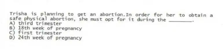 Trisha is planning to get an abortion.In order for her to obtain a safe physical abortion, she must opt for it during the ________.
A) third trimester
B) 18th week of pregnancy
C) first trimester
D) 24th week of pregnancy