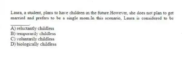Laura, a student, plans to have children in the future.However, she does not plan to get married and prefers to be a single mom.In this scenario, Laura is considered to be ________.
A) reluctantly childless
B) temporarily childless
C) voluntarily childless
D) biologically childless