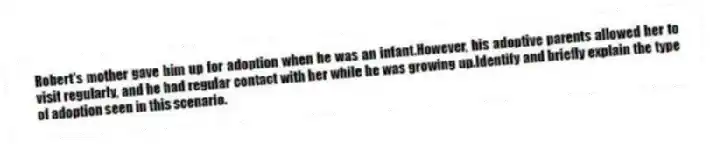 Robert's mother gave him up for adoption when he was an infant.However, his adoptive parents allowed her to visit regularly, and he had regular contact with her while he was growing up.Identify and briefly explain the type of adoption seen in this scenario.