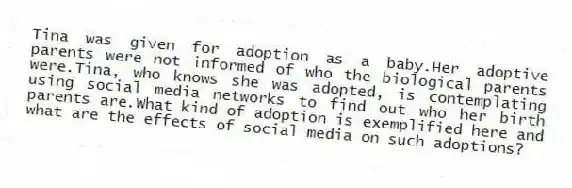 Tina was given for adoption as a baby.Her adoptive parents were not informed of who the biological parents were.Tina, who knows she was adopted, is contemplating using social media networks to find out who her birth parents are.What kind of adoption is exemplified here and what are the effects of social media on such adoptions?