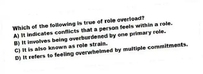 Which of the following is true of role overload?
A) It indicates conflicts that a person feels within a role.
B) It involves being overburdened by one primary role.
C) It is also known as role strain.
D) It refers to feeling overwhelmed by multiple commitments.