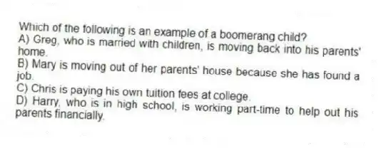 Which of the following is an example of a boomerang child?
A) Greg, who is married with children, is moving back into his parents' home.
B) Mary is moving out of her parents' house because she has found a job.
C) Chris is paying his own tuition fees at college.
D) Harry, who is in high school, is working part-time to help out his parents financially.