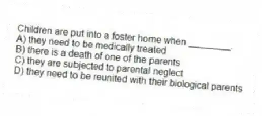 Children are put into a foster home when ________.
A) they need to be medically treated
B) there is a death of one of the parents
C) they are subjected to parental neglect
D) they need to be reunited with their biological parents