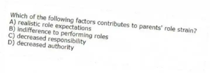 Which of the following factors contributes to parents' role strain?
A) realistic role expectations
B) indifference to performing roles
C) decreased responsibility
D) decreased authority