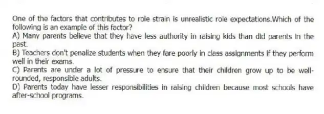 One of the factors that contributes to role strain is unrealistic role expectations.Which of the following is an example of this factor?
A) Many parents believe that they have less authority in raising kids than did parents in the past.
B) Teachers don't penalize students when they fare poorly in class assignments if they perform well in their exams.
C) Parents are under a lot of pressure to ensure that their children grow up to be well-rounded, responsible adults.
D) Parents today have lesser responsibilities in raising children because most schools have after-school programs.