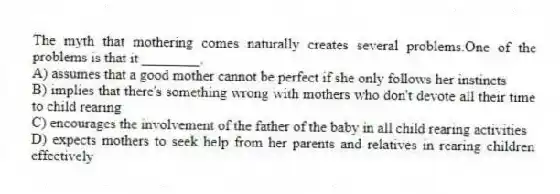 The myth that mothering comes naturally creates several problems.One of the problems is that it ________.
A) assumes that a good mother cannot be perfect if she only follows her instincts
B) implies that there's something wrong with mothers who don't devote all their time to child rearing
C) encourages the involvement of the father of the baby in all child rearing activities
D) expects mothers to seek help from her parents and relatives in rearing children effectively