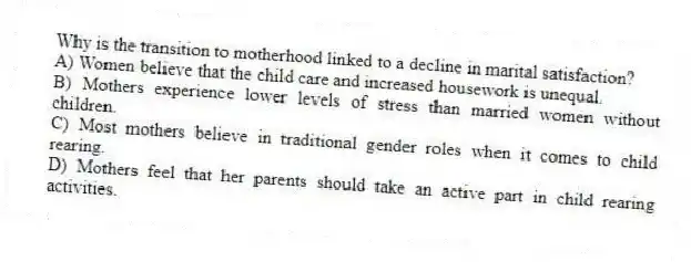 Why is the transition to motherhood linked to a decline in marital satisfaction?
A) Women believe that the child care and increased housework is unequal.
B) Mothers experience lower levels of stress than married women without children.
C) Most mothers believe in traditional gender roles when it comes to child rearing.
D) Mothers feel that her parents should take an active part in child rearing activities.
