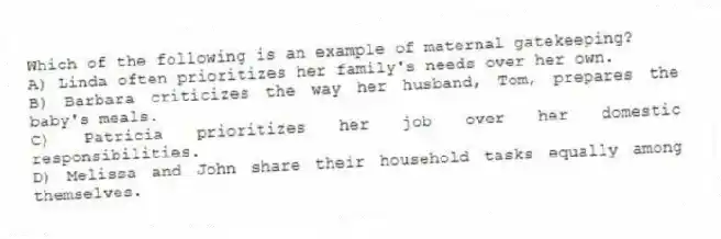 Which of the following is an example of maternal gatekeeping?
A) Linda often prioritizes her family's needs over her own.
B) Barbara criticizes the way her husband, Tom, prepares the baby's meals.
C) Patricia prioritizes her job over her domestic responsibilities.
D) Melissa and John share their household tasks equally among themselves.