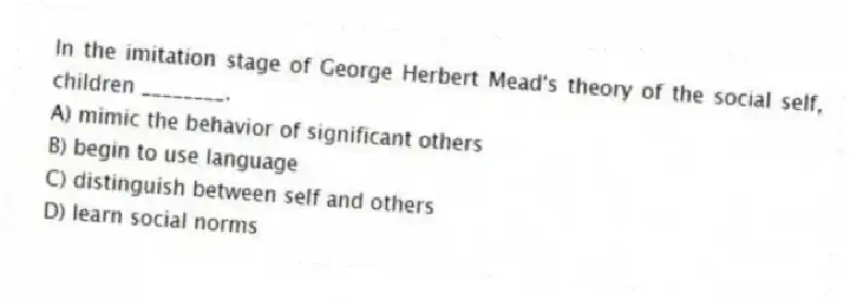 In the imitation stage of George Herbert Mead's theory of the social self, children ________.
A) mimic the behavior of significant others
B) begin to use language
C) distinguish between self and others
D) learn social norms