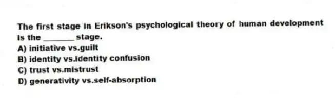 The first stage in Erikson's psychological theory of human development is the ________ stage.
A) initiative vs.guilt
B) identity vs.identity confusion
C) trust vs.mistrust
D) generativity vs.self-absorption