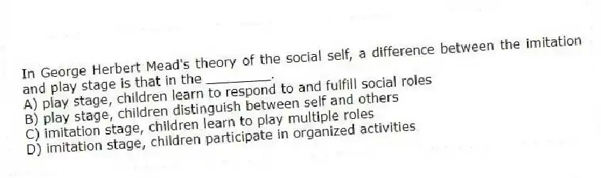In George Herbert Mead's theory of the social self, a difference between the imitation and play stage is that in the ________.
A) play stage, children learn to respond to and fulfill social roles
B) play stage, children distinguish between self and others
C) imitation stage, children learn to play multiple roles
D) imitation stage, children participate in organized activities