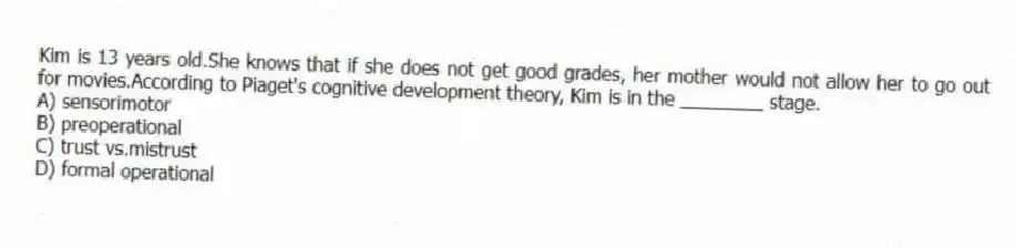 Kim is 13 years old.She knows that if she does not get good grades, her mother would not allow her to go out for movies.According to Piaget's cognitive development theory, Kim is in the ________ stage.
A) sensorimotor
B) preoperational
C) trust vs.mistrust
D) formal operational