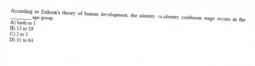 According to Erikson's theory of human development, the identity vs.identity confusion stage occurs in the ________ age group.
A) birth to 1
B) 13 to 19
C) 2 to 3
D) 31 to 64