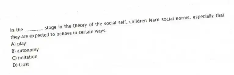 In the ________ stage in the theory of the social self, children learn social norms, especially that they are expected to behave in certain ways.
A) play
B) autonomy
C) imitation
D) trust