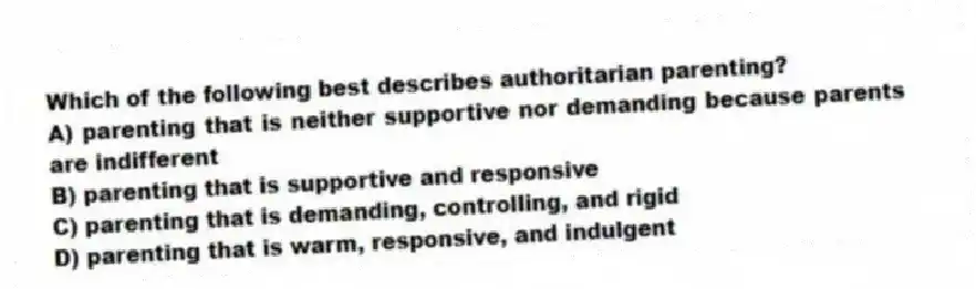 Which of the following best describes authoritarian parenting?
A) parenting that is neither supportive nor demanding because parents are indifferent
B) parenting that is supportive and responsive
C) parenting that is demanding, controlling, and rigid
D) parenting that is warm, responsive, and indulgent