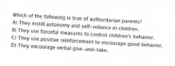 Which of the following is true of authoritarian parents?
A) They instill autonomy and self-reliance in children.
B) They use forceful measures to control children's behavior.
C) They use positive reinforcement to encourage good behavior.
D) They encourage verbal give-and-take.