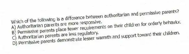 Which of the following is a difference between authoritarian and permissive parents?
A) Authoritarian parents are more responsive.
B) Permissive parents place fewer requirements on their children for orderly behavior.
C) Authoritarian parents are less regulatory.
D) Permissive parents demonstrate lesser warmth and support toward their children.