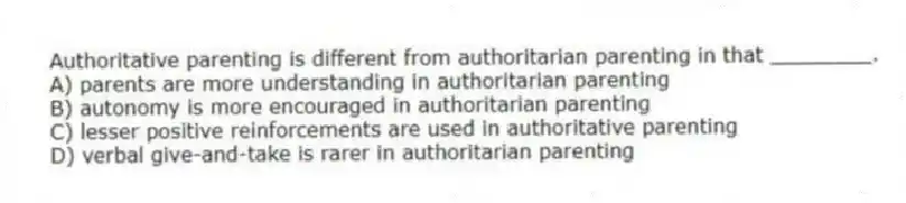 Authoritative parenting is different from authoritarian parenting in that ________.
A) parents are more understanding in authoritarian parenting
B) autonomy is more encouraged in authoritarian parenting
C) lesser positive reinforcements are used in authoritative parenting
D) verbal give-and-take is rarer in authoritarian parenting