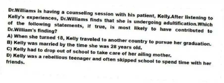 Dr.Williams is having a counseling session with his patient, Kelly.After listening to Kelly's experiences, Dr.Williams finds that she is undergoing adultification.Which of the following statements, if true, is most likely to have contributed to Dr.William's finding?
A) When she turned 18, Kelly traveled to another country to pursue her graduation.
B) Kelly was married by the time she was 28 years old.
C) Kelly had to drop out of school to take care of her ailing mother.
D) Kelly was a rebellious teenager and often skipped school to spend time with her friends.