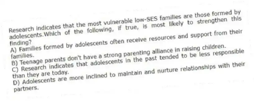 Research indicates that the most vulnerable low-SES families are those formed by adolescents.Which of the following, if true, is most likely to strengthen this finding?
A) Families formed by adolescents often receive resources and support from their families.
B) Teenage parents don't have a strong parenting alliance in raising children.
C) Research indicates that adolescents in the past tended to be less responsible than they are today.
D) Adolescents are more inclined to maintain and nurture relationships with their partners.