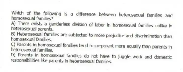 Which of the following is a difference between heterosexual families and homosexual families?
A) There exists a genderless division of labor in homosexual families unlike in heterosexual parents.
B) Heterosexual families are subjected to more prejudice and discrimination than homosexual families.
C) Parents in homosexual families tend to co-parent more equally than parents in heterosexual families.
D) Parents in homosexual families do not have to juggle work and domestic responsibilities like parents in heterosexual families.