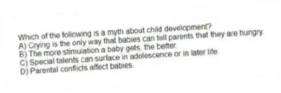 Which of the following is a myth about child development?
A) Crying is the only way that babies can tell parents that they are hungry.
B) The more stimulation a baby gets, the better.
C) Special talents can surface in adolescence or in later life.
D) Parental conflicts affect babies.