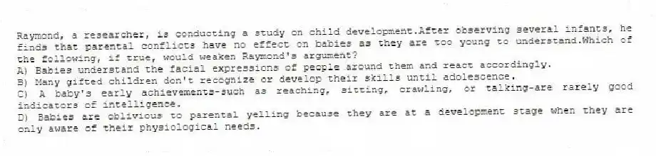 Raymond, a researcher, is conducting a study on child development.After observing several infants, he finds that parental conflicts have no effect on babies as they are too young to understand.Which of the following, if true, would weaken Raymond's argument?
A) Babies understand the facial expressions of people around them and react accordingly.
B) Many gifted children don't recognize or develop their skills until adolescence.
C) A baby's early achievements-such as reaching, sitting, crawling, or talking-are rarely good indicators of intelligence.
D) Babies are oblivious to parental yelling because they are at a development stage when they are only aware of their physiological needs.
