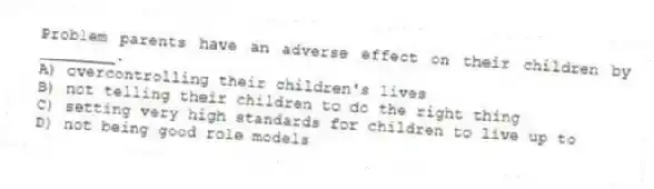 Problem parents have an adverse effect on their children by ________.
A) overcontrolling their children's lives
B) not telling their children to do the right thing
C) setting very high standards for children to live up to
D) not being good role models