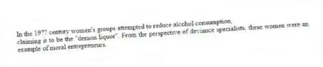 In the 19?? century women's groups attempted to reduce alcohol consumption,
claiming it to be the "demon liquor". From the perspective of deviance specialists, these women were an example of moral entrepreneurs.