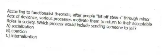 According to functionalist theorists, after people "let off steam" through minor
Acts of deviance, various processes motivate them to return to their acceptable
Roles in society. Which process would include sending someone to jail?
A) socialization
B) coercion
C) internalization