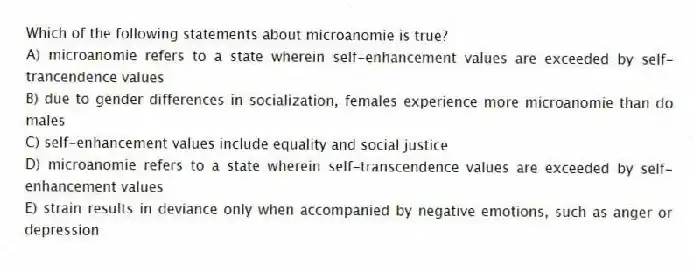 Which of the following statements about microanomie is true?
A) microanomie refers to a state wherein self-enhancement values are exceeded by self-trancendence values
B) due to gender differences in socialization, females experience more microanomie than do males
C) self-enhancement values include equality and social justice
D) microanomie refers to a state wherein self-transcendence values are exceeded by self-enhancement values
E) strain results in deviance only when accompanied by negative emotions, such as anger or depression