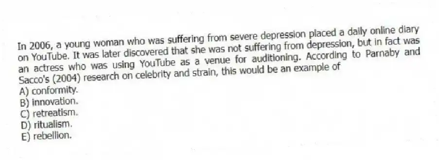 In 2006, a young woman who was suffering from severe depression placed a daily online diary on YouTube. It was later discovered that she was not suffering from depression, but in fact was an actress who was using YouTube as a venue for auditioning. According to Parnaby and Sacco's (2004) research on celebrity and strain, this would be an example of
A) conformity.
B) innovation.
C) retreatism.
D) ritualism.
E) rebellion.