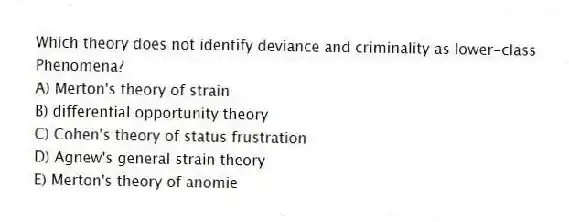 Which theory does not identify deviance and criminality as lower-class
Phenomena?
A) Merton's theory of strain
B) differential opportunity theory
C) Cohen's theory of status frustration
D) Agnew's general strain theory
E) Merton's theory of anomie
