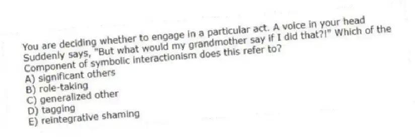 You are deciding whether to engage in a particular act. A voice in your head
Suddenly says, "But what would my grandmother say if I did that?!" Which of the
Component of symbolic interactionism does this refer to?
A) significant others
B) role-taking
C) generalized other
D) tagging
E) reintegrative shaming