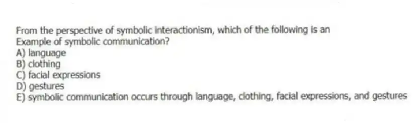 From the perspective of symbolic interactionism, which of the following is an
Example of symbolic communication?
A) language
B) clothing
C) facial expressions
D) gestures
E) symbolic communication occurs through language, clothing, facial expressions, and gestures