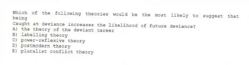 Which of the following theories would be the most likely to suggest that being
Caught at deviance increases the likelihood of future deviance?
A) the theory of the deviant career
B) labelling theory
C) power-reflexive theory
D) postmodern theory
E) pluralist conflict theory