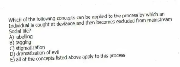 Which of the following concepts can be applied to the process by which an
Individual is caught at deviance and then becomes excluded from mainstream
Social life?
A) labelling
B) tagging
C) stigmatization
D) dramatization of evil
E) all of the concepts listed above apply to this process