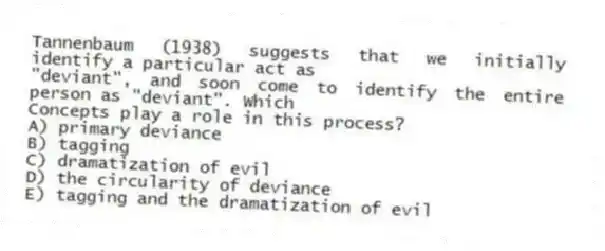 Tannenbaum (1938) suggests that we initially identify a particular act as
"deviant", and soon come to identify the entire person as "deviant". Which
Concepts play a role in this process?
A) primary deviance
B) tagging
C) dramatization of evil
D) the circularity of deviance
E) tagging and the dramatization of evil