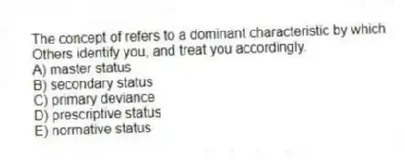 The concept of refers to a dominant characteristic by which
Others identify you, and treat you accordingly.
A) master status
B) secondary status
C) primary deviance
D) prescriptive status
E) normative status