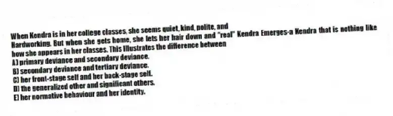 When Kendra is in her college classes, she seems quiet, kind, polite, and
Hardworking. But when she gets home, she lets her hair down and "real" Kendra Emerges-a Kendra that is nothing like how she appears in her classes. This Illustrates the difference between
A) primary deviance and secondary deviance.
B) secondary deviance and tertiary deviance.
C) her front-stage self and her back-stage self.
D) the generalized other and significant others.
E) her normative behaviour and her identity.