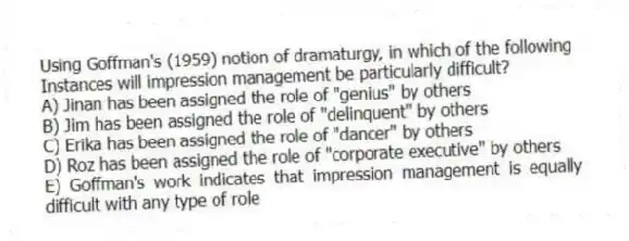 Using Goffman's (1959) notion of dramaturgy, in which of the following
Instances will impression management be particularly difficult?
A) Jinan has been assigned the role of "genius" by others
B) Jim has been assigned the role of "delinquent" by others
C) Erika has been assigned the role of "dancer" by others
D) Roz has been assigned the role of "corporate executive" by others
E) Goffman's work indicates that impression management is equally difficult with any type of role