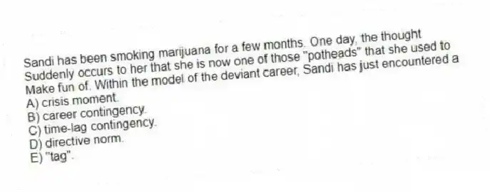 Sandi has been smoking marijuana for a few months. One day, the thought
Suddenly occurs to her that she is now one of those "potheads" that she used to
Make fun of. Within the model of the deviant career, Sandi has just encountered a
A) crisis moment.
B) career contingency.
C) time-lag contingency.
D) directive norm.
E) "tag".