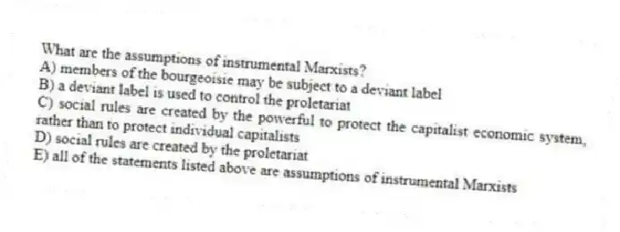 What are the assumptions of instrumental Marxists?
A) members of the bourgeoisie may be subject to a deviant label
B) a deviant label is used to control the proletariat
C) social rules are created by the powerful to protect the capitalist economic system, rather than to protect individual capitalists
D) social rules are created by the proletariat
E) all of the statements listed above are assumptions of instrumental Marxists