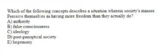 Which of the following concepts describes a situation wherein society's masses
Perceive themselves as having more freedom than they actually do?
A) authority
B) false consciousness
C) ideology
D) post-panoptical society
E) hegemony