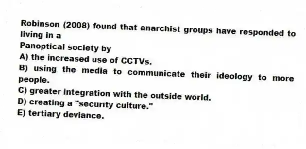 Robinson (2008) found that anarchist groups have responded to living in a
Panoptical society by
A) the increased use of CCTVs.
B) using the media to communicate their ideology to more people.
C) greater integration with the outside world.
D) creating a "security culture."
E) tertiary deviance.