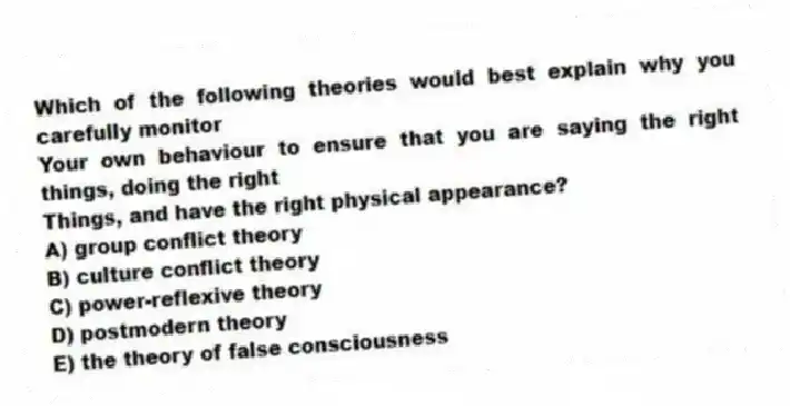 Which of the following theories would best explain why you carefully monitor
Your own behaviour to ensure that you are saying the right things, doing the right
Things, and have the right physical appearance?
A) group conflict theory
B) culture conflict theory
C) power-reflexive theory
D) postmodern theory
E) the theory of false consciousness