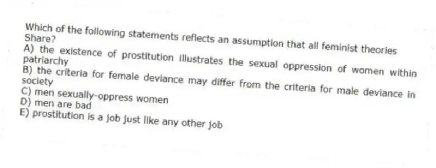 Which of the following statements reflects an assumption that all feminist theories
Share?
A) the existence of prostitution illustrates the sexual oppression of women within patriarchy
B) the criteria for female deviance may differ from the criteria for male deviance in society
C) men sexually-oppress women
D) men are bad
E) prostitution is a job just like any other job
